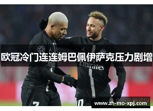 欧冠冷门连连姆巴佩伊萨克压力剧增
